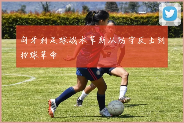 匈牙利足球战术革新从防守反击到控球革命
