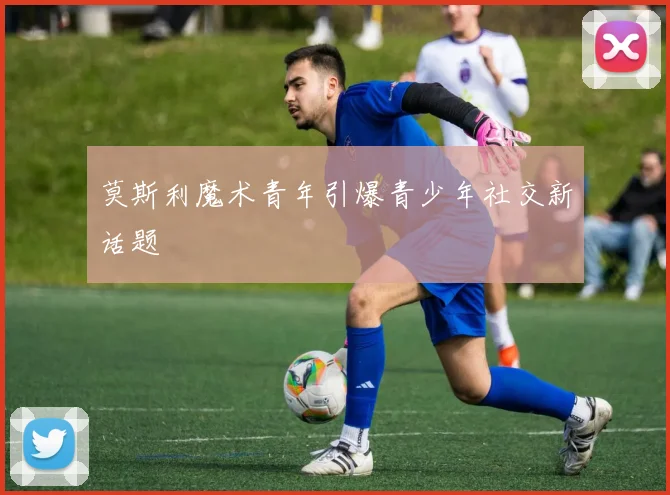莫斯利魔术青年引爆青少年社交新话题