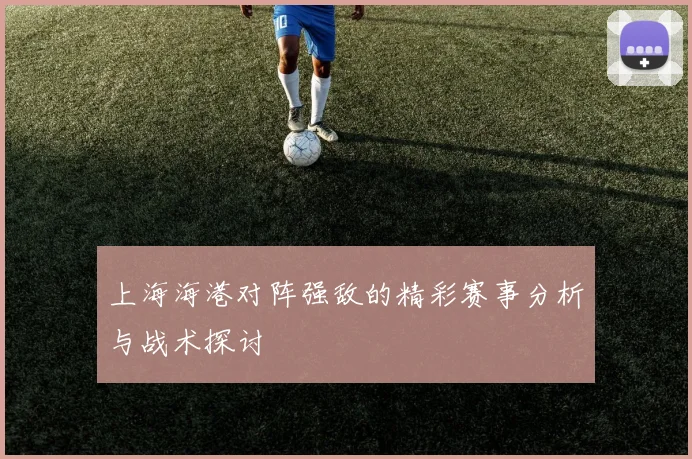 上海海港对阵强敌的精彩赛事分析与战术探讨