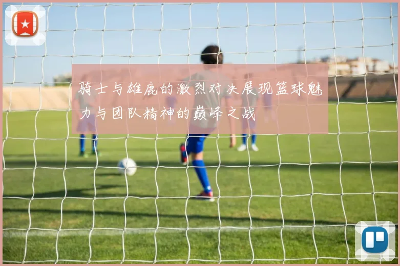 骑士与雄鹿的激烈对决展现篮球魅力与团队精神的巅峰之战