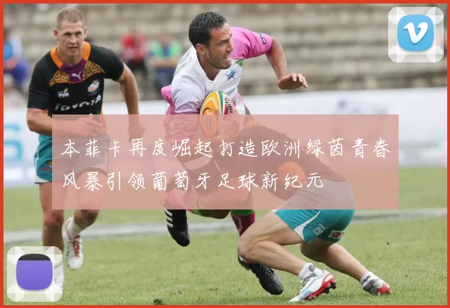 本菲卡再度崛起打造欧洲绿茵青春风暴引领葡萄牙足球新纪元