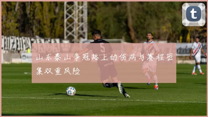 山东泰山争冠路上的伤病与赛程密集双重风险