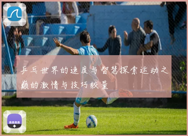 乒乓世界的速度与智慧探索运动之巅的激情与技巧较量