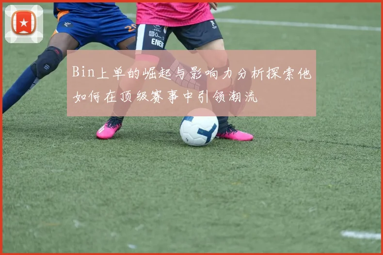 Bin上单的崛起与影响力分析探索他如何在顶级赛事中引领潮流
