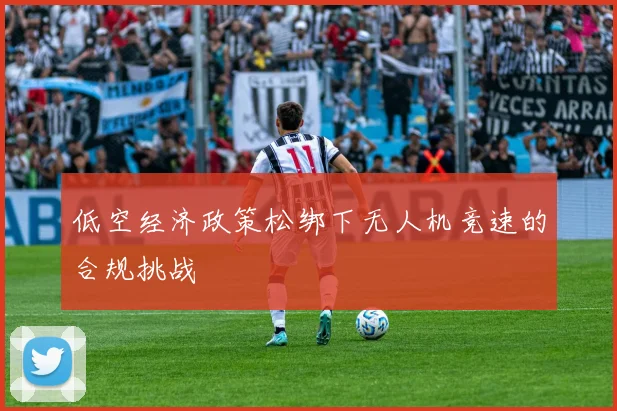 低空经济政策松绑下无人机竞速的合规挑战