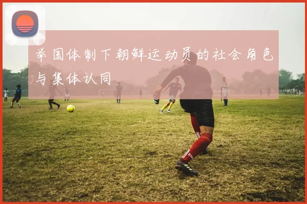 举国体制下朝鲜运动员的社会角色与集体认同