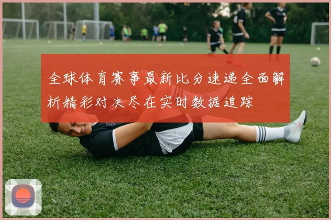 全球体育赛事最新比分速递全面解析精彩对决尽在实时数据追踪