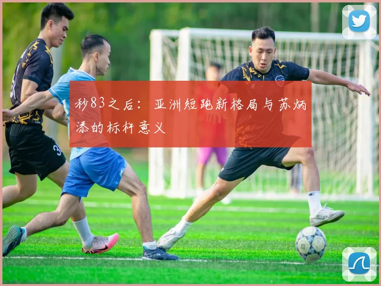 秒83之后：亚洲短跑新格局与苏炳添的标杆意义