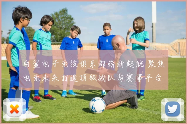 白鲨电子竞技俱乐部崭新起航 聚焦电竞未来打造顶级战队与赛事平台