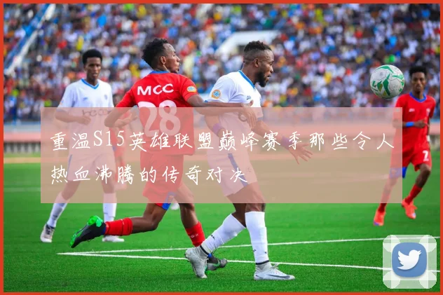 重温S15英雄联盟巅峰赛季那些令人热血沸腾的传奇对决
