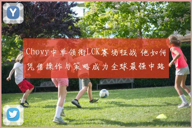 Chovy中单领衔LCK赛场征战 他如何凭借操作与策略成为全球最强中路选手