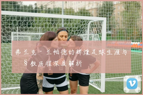 弗兰克·兰帕德的辉煌足球生涯与执教历程深度解析