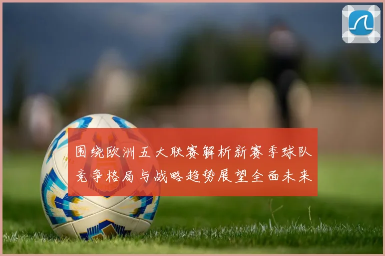 围绕欧洲五大联赛解析新赛季球队竞争格局与战略趋势展望全面未来