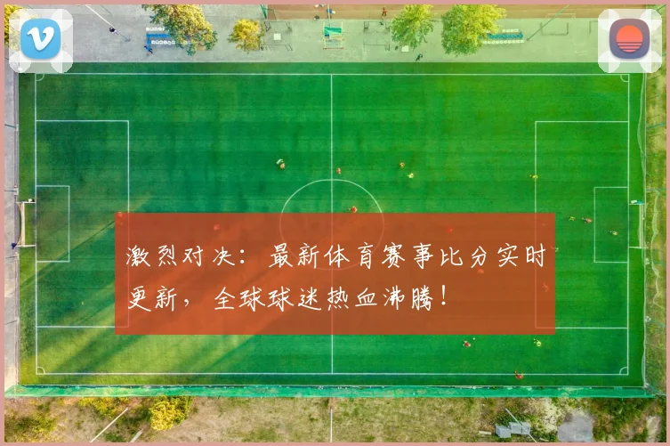 激烈对决：最新体育赛事比分实时更新，全球球迷热血沸腾！