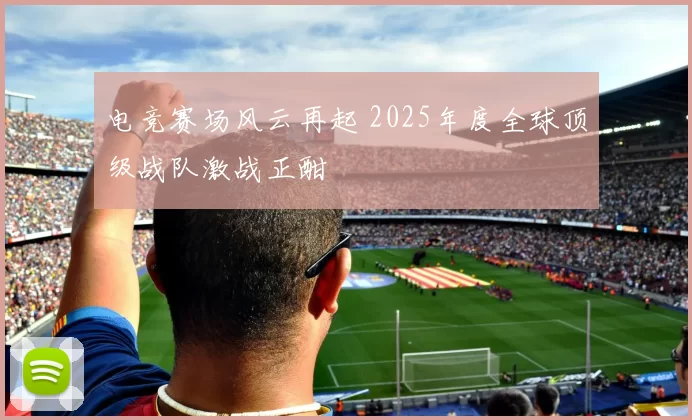 电竞赛场风云再起 2025年度全球顶级战队激战正酣