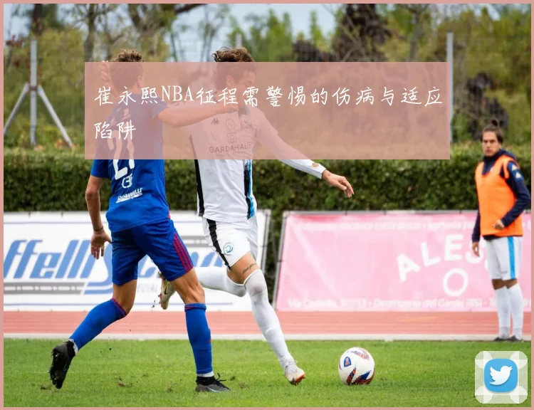崔永熙NBA征程需警惕的伤病与适应陷阱