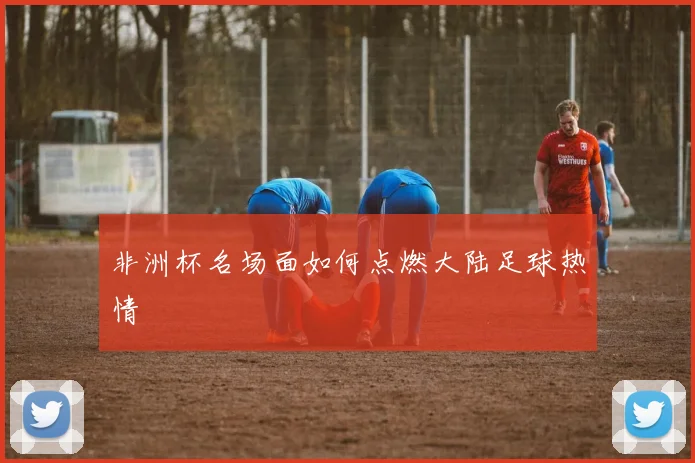非洲杯名场面如何点燃大陆足球热情
